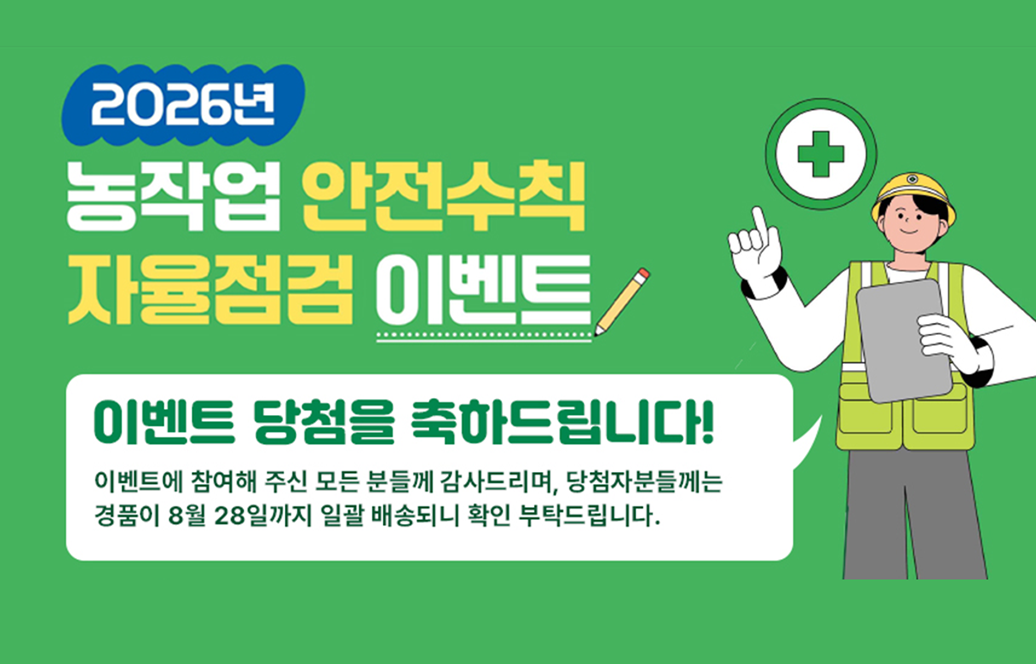 2026년 농작업 안전수칙 자율점검 이벤트  이벤트 당첨을 축하드립니다!  이벤트에 참여해 주신 모든 분들께 감사드리며, 당첨자분들께는 경품이 8월 28일까지 일괄 배송되니 확인 부탁드립니다.
