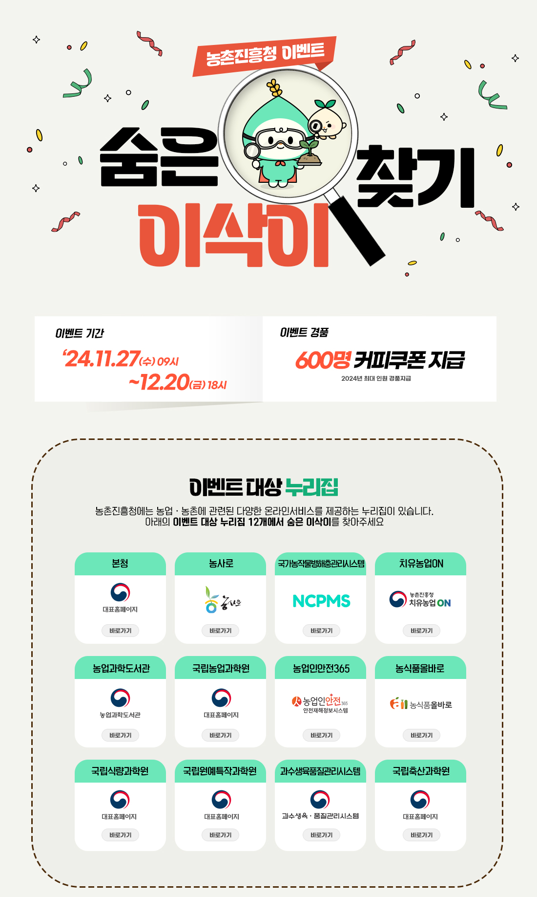 농촌진흥청 이벤트 숨은 이삭이 찾기 이벤트 '24.11.27(수)09시~12.20(금) 18시 이벤트 경품 600명 커피쿠폰 지급 2024년 최대 인원 경품 지급 이벤트 대상 누리집 농촌진흥청에는 농업농촌에 관련된 다양한 온라인서비스를 제공하는 누리집이 있습니다. 아래의 이벤트 대상 누리집 12개에서 숨은 이삭이를 찾아주세요. 본청 대표홈페이지 바로가기, 농사로 바로가기, 국가농작물병해충관리시스템 NCPMS 바로가기, 치유농업ON바로가기, 농업과학도서관 바로가기, 국립농업과학원 대표홈페이지 바로가기, 농업인안전365 바로가기, 농식품올바로 바로가기, 국립식량과학원 대표홈페이지 바로가기, 국립원예특작과학원 바로가기,과수생육품질관리시스템 바로가기, 국립축산과학원 대표홈페이지 바로가기