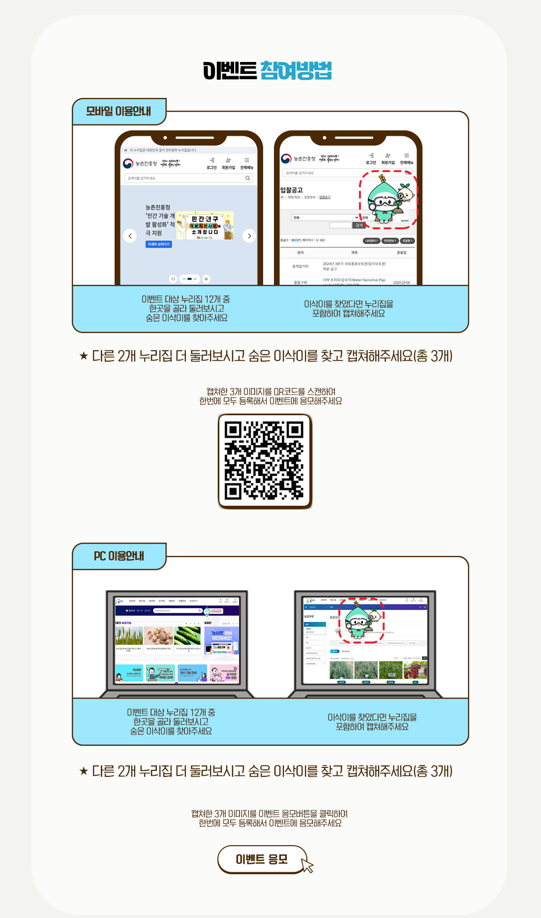 이벤트 참여방법 모바일 이용안내 이벤트 대상누리집 12개 중 한곳을 골라 둘러보시고 숨은 이삭이를 찾아주세요. 이삭이를 찾았다면 누리집을 포함하여 캡쳐해주세요. ★ 다른 2개 누리집 더 둘러보시고 숨은 이삭이를 찾고 캡쳐해주세요(총 3개) 캡쳐한 3개 이미지를 QR코드를 스캔하여 한번에 모두 등록해서 이벤트에 응모해주세요. QR코드를 스캔하면 url:http://survey.rda.go.kr/AAABGE로 이동합니다. PC이용안내이벤트 대상누리집 12개 중 한곳을 골라 둘러보시고 숨은 이삭이를 찾아주세요. 이삭이를 찾았다면 누리집을 포함하여 캡쳐해주세요.  다른 2개 누리집 더 둘러보시고 숨은 이삭이를 찾고 캡쳐해주세요(총 3개)  캡쳐한 3개 이미지를 이벤트 응모버튼을 클릭하여 한번에 모두 등록해서 이벤트에 응모해주세요. 이벤트 응모